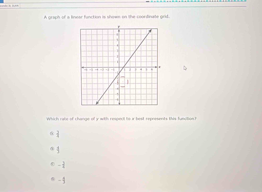 zonda Jr. JUAN
A graph of a linear function is shown on the coordinate grid.
Which rate of change of y with respect to x best represents this function?
 3/4 
⑥  4/3 
- 3/4 
- 4/3 