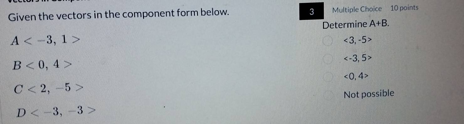 Given the vectors in the component form below. Multiple Choice 10 points
Determine A+B.
A
<3,-5>
B<0,4>

<0,4>
C<2,-5>
Not possible
D