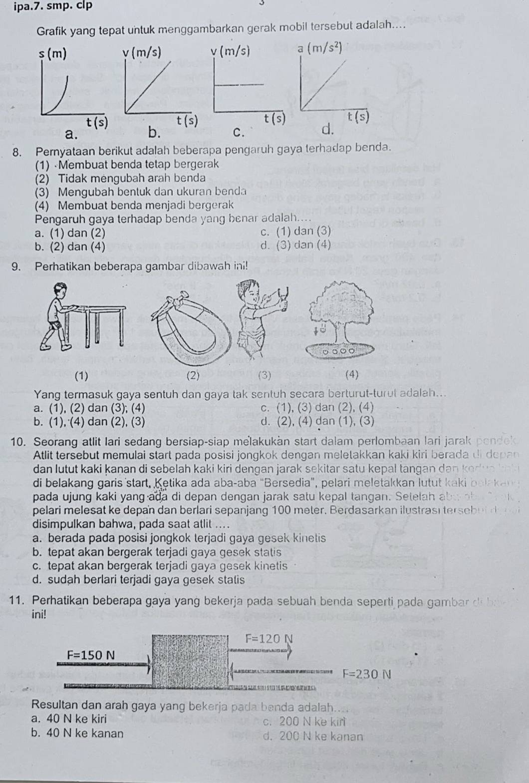 ipa.7. smp. clp
Grafik yang tepat untuk menggambarkan gerak mobil tersebut adalah....

d.
a.
C.
8. Pernyataan berikut adalah beberapa pengaruh gaya terhadap benda.
(1) Membuat benda tetap bergerak
(2) Tidak mengubah arah benda
(3) Mengubah bentuk dan ukuran benda
(4) Membuat benda menjadi bergerak
Pengaruh gaya terhadap benda yang benar adalah....
a. (1) dan (2) c. (1) dan (3)
b. (2) dan (4) d. (3) dan (4)
9. Perhatikan beberapa gambar dibawah ini!
(1) (2) (3) (4)
Yang termasuk gaya sentuh dan gaya tak sentuh secara berturut-turut adalah...
a. (1), (2) dan (3); (4) c. (1), (3) dan (2), (4)
b. (1), (4) dan (2), (3) d. (2), (4) dan (1), (3)
10. Seorang atlit lari sedang bersiap-siap melakukàn start dalam perlombaan lari jarak
Atlit tersebut memulai start pada posisi jongkok dengan meletakkan kaki kiri berada 
dan lutut kaki kaṇan di sebelah kaki kiri dengan jarak sekitar satu kepal tangan dan !
di belakang garis start, Ketika ada aba-aba “Bersedia”, pelari meletakkan lutut kak
pada ujung kaki yang ada di depan dengan jarak satu kepal tangan. Setelah ab
pelari melesat ke depan dan berlari sepanjang 100 meter. Berdasarkan ilustrasi terseb
disimpulkan bahwa, pada saat atlit ....
a. berada pada posisi jongkok terjadi gaya gesek kinetis
b. tepat akan bergerak terjadi gaya gesek statis
c. tepat akan bergerak terjadi gaya gesek kinetis
d. sudah berlari terjadi gaya gesek statis
11. Perhatikan beberapa gaya yang bekerja pada sebuah benda seperti pada gamb  d 
ini!
F=120 N
F=150N
F=230N

Resultan dan arah gaya yang bekerja pada benda adalah....
a. 40 N ke kiri c. 200 N ke kirt
b. 40 N ke kanan d. 200 N ke kanan