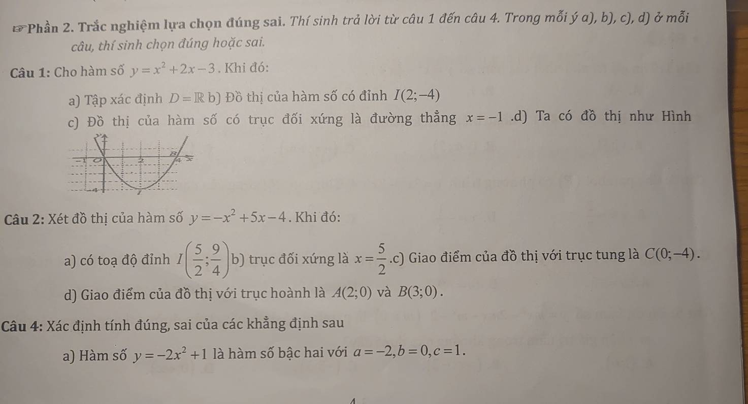 Phần 2. Trắc nghiệm lựa chọn đúng sai. Thí sinh trả lời từ câu 1 đến câu 4. Trong mỗi ý a), b), c), d) ở mỗi 
câu, thí sinh chọn đúng hoặc sai. 
Câu 1: Cho hàm số y=x^2+2x-3. Khi đó: 
a) Tập xác định D=Rb) Đồ thị của hàm số có đỉnh I(2;-4)
c) Đồ thị của hàm số có trục đối xứng là đường thẳng x=-1.d) Ta có đồ thị như Hình 
Câu 2: Xét đồ thị của hàm số y=-x^2+5x-4. Khi đó: 
a) có toạ độ đỉnh I( 5/2 ; 9/4 )b) trục đối xứng là x= 5/2 .c) Giao điểm của đồ thị với trục tung là C(0;-4). 
d) Giao điểm của đồ thị với trục hoành là A(2;0) và B(3;0). 
Câu 4: Xác định tính đúng, sai của các khẳng định sau 
a) Hàm số y=-2x^2+1 là hàm số bậc hai với a=-2, b=0, c=1.