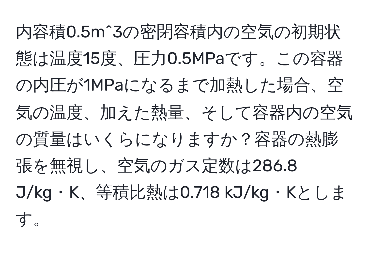 内容積0.5m^3の密閉容積内の空気の初期状態は温度15度、圧力0.5MPaです。この容器の内圧が1MPaになるまで加熱した場合、空気の温度、加えた熱量、そして容器内の空気の質量はいくらになりますか？容器の熱膨張を無視し、空気のガス定数は286.8 J/kg・K、等積比熱は0.718 kJ/kg・Kとします。