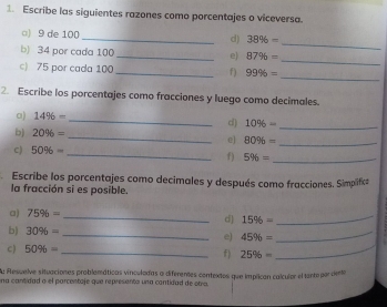 Escribe las siguientes razones como porcentajes o viceversa. 
_ 
□) 9 de 100 _d) 38% =
_ 
b) 34 por cada 100 _e) 87% =
c) 75 por cada 100 _ f) 99% =
_ 
2. Escribe los porcentajes como fracciones y luego como decimales. 
a) 14% -
_ 
d) 10% =
_ 
b) 20% = _e 80% = _ 
C) 50% = _ 
f) 5% = _ 
Escribe los porcentajes como decimales y después como fracciones. Simplifica 
la fracción si es posible. 
a) 75% = _ d] 15% = _ 
b) 30% = _e) 45% = _ 
c) 50% = _f) 25% = _ 
A: Resuelve situaciones problamáticas vinculadas a diferentes contextos que implican calculor el tantopor ciento 
na cantidad o el parcestaje que represento una cantidad de otra