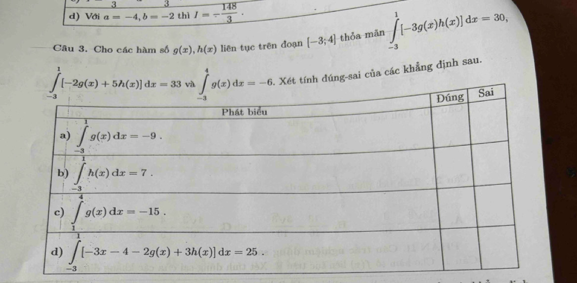 3 3
d) Với a=-4,b=-2 thì I=- 148/3 .
Câu 3. Cho các hàm số g(x),h(x) liên tục trên đoạn [-3;4] thỏa mãn ∈tlimits _(-3)^1[-3g(x)h(x)]dx=30,
Xét tính đúng-sai của các khẳng định sau.