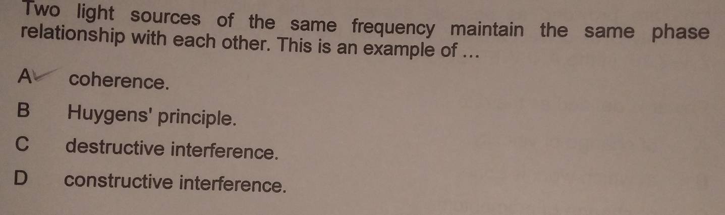 Two light sources of the same frequency maintain the same phase
relationship with each other. This is an example of ...
A coherence.
B Huygens' principle.
Cdestructive interference.
D constructive interference.