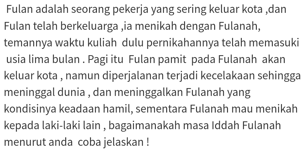 Fulan adalah seorang pekerja yang sering keluar kota ,dan 
Fulan telah berkeluarga ,ia menikah dengan Fulanah, 
temannya waktu kuliah dulu pernikahannya telah memasuki 
usia lima bulan . Pagi itu Fulan pamit pada Fulanah akan 
keluar kota , namun diperjalanan terjadi kecelakaan sehingga 
meninggal dunia , dan meninggalkan Fulanah yang 
kondisinya keadaan hamil, sementara Fulanah mau menikah 
kepada laki-laki lain , bagaimanakah masa Iddah Fulanah 
menurut anda coba jelaskan !