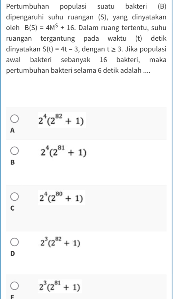 Pertumbuhan populasi suatu bakteri (B)
dipengaruhi suhu ruangan (S), yang dinyatakan
oleh B(S)=4M^S+16. Dalam ruang tertentu, suhu
ruangan tergantung pada waktu (t) detik
dinyatakan S(t)=4t-3 , dengan t≥ 3. Jika populasi
awal bakteri sebanyak 16 bakteri, maka
pertumbuhan bakteri selama 6 detik adalah ....
2^4(2^(82)+1)
A
2^4(2^(81)+1)
B
2^4(2^(80)+1)
C
2^3(2^(82)+1)
D
2^3(2^(81)+1)
F