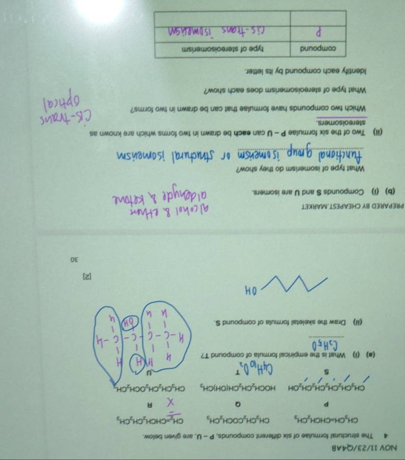 NOV 11/23/Q4AB
4 The structural formulae of six different compounds, P-U , are given below.
CH_3CH=CHCH_2CH_3 CH_3CH_2COCH_2CH_3 CH_2=CHCH_2CH_2CH_3
p
Q
R
CH_3CH_2CH_2CH_2CH_2OH HOCH_2CH_2CH(OH)CH_3
s
(a) (1) What is the empirical formula of compound T?
_
(iI) Draw the skeletal formula of compound S.
[2]
30
PREPARED BY CHEAPEST.MARKET
(b) (i) Compounds S and U are isomers.
What type of isomerism do they show?
_
(ii) Two of the six formulae P - U can each be drawn in two forms which are known as
stereoisomers.
Which two compounds have formulae that can be drawn in two forms?
What type of stereoisomerism does each show?
Identify each compound by its letter.