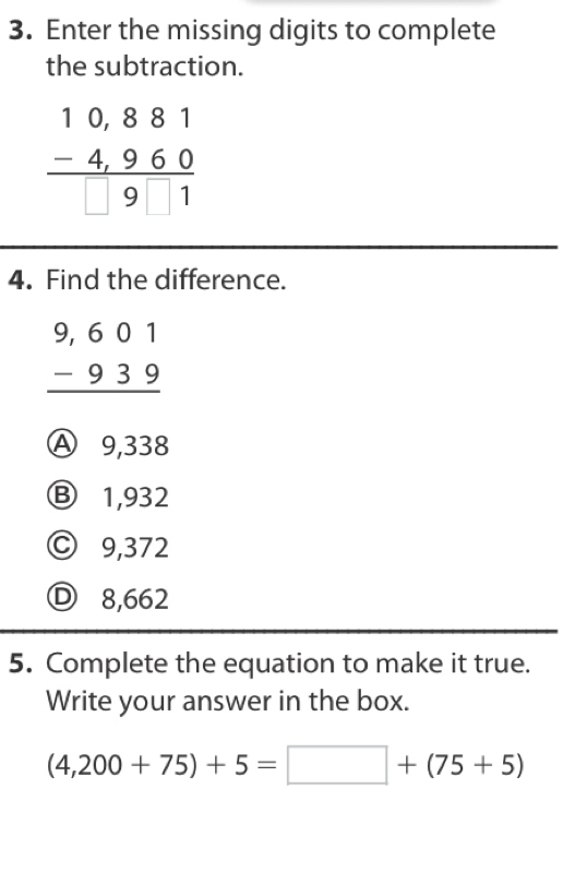 Enter the missing digits to complete
the subtraction.
beginarrayr 10,881 -4,960 hline □ 91endarray
4. Find the difference.
beginarrayr 9,601 -939 hline endarray
Ⓐ 9,338
Ⓑ 1,932
Ⓒ 9,372
Ⓓ 8,662
5. Complete the equation to make it true.
Write your answer in the box.
(4,200+75)+5=□ +(75+5)