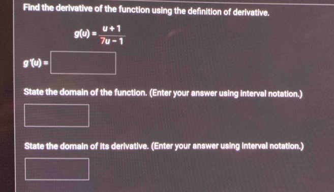 Find the derivative of the function using the definition of derivative.
g(u)= (u+1)/7u-1 
g'(u(u)=□
State the domain of the function. (Enter your answer using interval notation.) 
State the domain of its derivative. (Enter your answer using interval notation.)