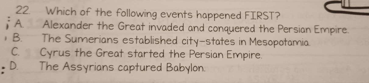 Which of the following events happened FIRST?
A. Alexander the Great invaded and conquered the Persian Empire.
B. The Sumerians established city-states in Mesopotamia.
C. Cyrus the Great started the Persian Empire.
D. The Assyrians captured Babylon.