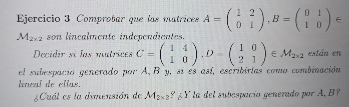 Comprobar que las matrices A=beginpmatrix 1&2 0&1endpmatrix , B=beginpmatrix 0&1 1&0endpmatrix ∈
M_2* 2 son linealmente independientes. 
Decidir si las matrices C=beginpmatrix 1&4 1&0endpmatrix , D=beginpmatrix 1&0 2&1endpmatrix ∈ M_2* 2 están en 
el subespacio generado por A, B y, si es así, escribirlas como combinación 
lineal de ellas. 
¿Cuál es la dimensión de M_2* 2 ? ¿Y la del subespacio generado por A, B?