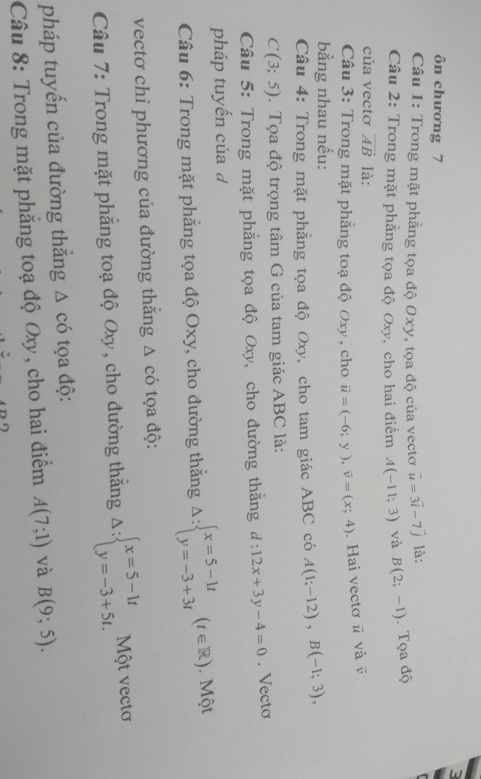 3 
ôn chương 7 
Câu 1: Trong mặt phẳng tọa độ Oxy, tọa độ của vectơ vector u=3vector i-7vector j là: 
Câu 2: Trong mặt phẳng tọa độ Oxy, cho hai điểm A(-11;3) và B(2;-1). Tọa độ 
của vectơ vector AB là: 
Câu 3: Trong mặt phẳng toạ độ Oxy, cho vector u=(-6;y), vector v=(x;4). Hai vectơ ū và vector v
bằng nhau nếu: 
Câu 4: Trong mặt phẳng tọa độ Oxy, cho tam giác ABC có A(1;-12), B(-1;3),
C(3;5). Tọa độ trọng tâm G của tam giác ABC là: 
Câu 5: Trong mặt phẳng tọa độ Oxy, cho đường thăng d:12x+3y-4=0. Vecto 
pháp tuyến của đ 
Câu 6: Trong mặt phẳng tọa độ Oxy, cho đường thăng △ :beginarrayl x=5-1t y=-3+3tendarray.  (t∈ R). Một 
vectơ chỉ phương của đường thăng △ cdot O tọa độ: 
Câu 7: Trong mặt phẳng toạ độ Oxy, cho đường thắng Delta :beginarrayl x=5-1t y=-3+5t.endarray. Một vectơ 
pháp tuyến của đường thắng △ cdot O tọa độ: 
Câu 8: Trong mặt phẳng toạ độ Oxy, cho hai điểm A(7;1) và B(9;5).