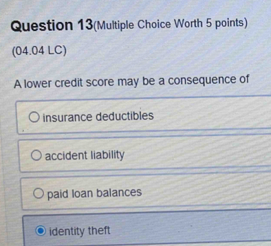 Question 13(Multiple Choice Worth 5 points)
(04.04 LC)
A lower credit score may be a consequence of
insurance deductibles
accident liability
paid loan balances
identity theft