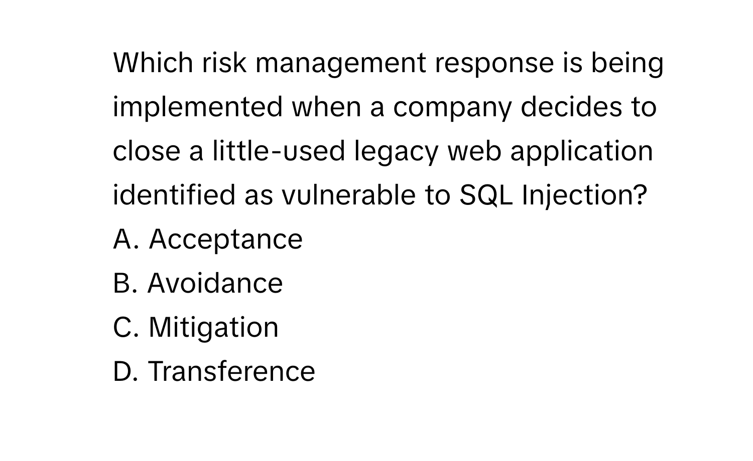 Which risk management response is being implemented when a company decides to close a little-used legacy web application identified as vulnerable to SQL Injection?
A. Acceptance
B. Avoidance
C. Mitigation
D. Transference