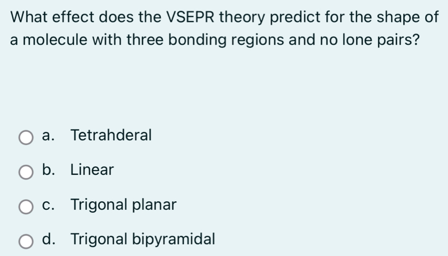 What effect does the VSEPR theory predict for the shape of
a molecule with three bonding regions and no lone pairs?
a. Tetrahderal
b. Linear
c. Trigonal planar
d. Trigonal bipyramidal