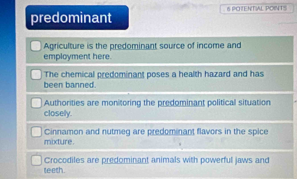 POTENTIAL POINTS
predominant
Agriculture is the predominant source of income and
employment here.
The chemical predominant poses a health hazard and has
been banned.
Authorities are monitoring the predominant political situation
closely.
Cinnamon and nutmeg are predominant flavors in the spice
mixture.
Crocodiles are predominant animals with powerful jaws and
teeth.