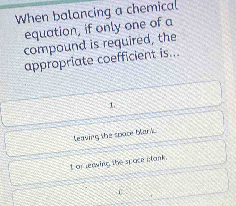 When balancing a chemical
equation, if only one of a
compound is required, the
appropriate coefficient is...
1.
leaving the space blank.
1 or leaving the space blank.
o.