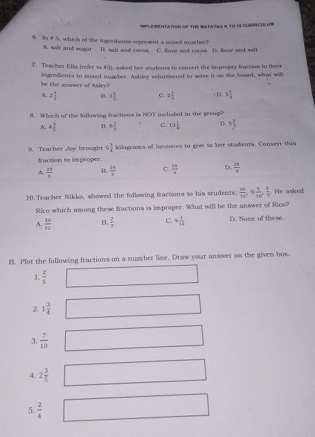 IMPLEMENTATION OF THE MATATAG K TO 10 GURRICULUM
6. In #5, which of the ingredients represent a mixed number?
A. salt and sugar B. salt and cocoa C. flour and cocoa D. flour and salt
7. Teacher Ella (refer to #5), asked her students to convert the improper fraction in their
ingredients to mixed number. Ashley volunteered to solve it on the board, what will
be the answer of Asley?
A. 2 1/2  B. 3 2/5  c. 2 2/5  D. 3 1/2 
8. Which of the following fractions is NOT included in the group?
A. 4 3/5  B. 8 5/2  C. 13 1/8  D. 5 3/7^7 
9. Teacher Joy brought 5 3/4  kilograms of lansones to give to her students. Convert this
fraction to improper.
A.  23/5  B.  23/3  C.  23/4  D.  20/4 
10.Teacher Nikko, showed the following fractions to his students:  30/12 , 9 3/10 ,  2/7 . He asked
Rico which among these fractions is improper. What will be the answer of Rico?
A.  30/32  B.  2/7  C. 9 3/10  D. None of these.
B. Plot the following fractions on a number line. Draw your answer on the given box.
1.  2/5 
2. 1 3/4 
3.  7/10 
4. 2 3/5 
5.  2/4 