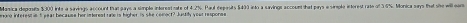 Manica depoits $300 inte a sinvings account that gays a simple interent rate of 4.2%. Paul deposits $400 into a savinge account that pays e simple intorest rate of 5.6%. Monica says that she will ear 
wne interest ie5 year because her interest rale is higher is she comoct? Justiy your response