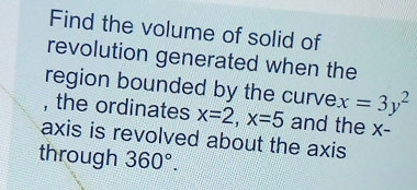 Find the volume of solid of 
revolution generated when the 
region bounded by the curve x=3y^2
, the ordinates x=2, x=5 and the x - 
axis is revolved about the axis 
through 360°.