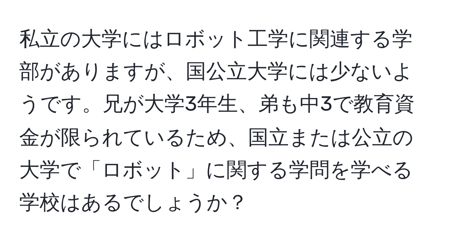 私立の大学にはロボット工学に関連する学部がありますが、国公立大学には少ないようです。兄が大学3年生、弟も中3で教育資金が限られているため、国立または公立の大学で「ロボット」に関する学問を学べる学校はあるでしょうか？