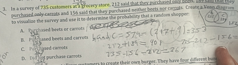 In a survey of 735 customers at a grocery store, 212 said that they purchased only beets, 189 said that they
purchased only carrots and 156 said that they purchased neither beets nor carrots. Create a Venn diagram
to visualize the survey and use it to determine the probability that a random shopper:
212 C
1D
A. Purchased beets or carrots
B. Purchased beets and carrots
C. Purchased carrots
D. Did not purchase carrots
curtomers to create their own burger. They have four different bun