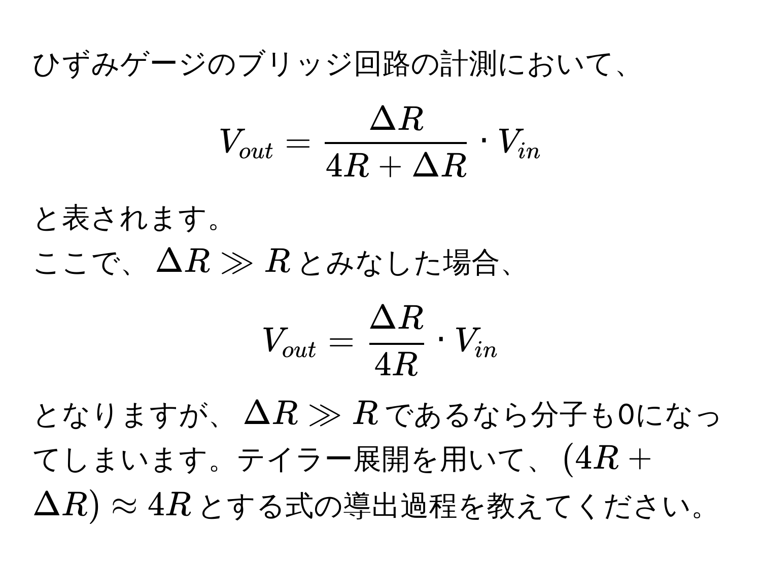 ひずみゲージのブリッジ回路の計測において、  
[
V_out =  Delta R/4R + Delta R  · V_in
]  
と表されます。  
ここで、(Delta R gg R)とみなした場合、  
[
V_out =  Delta R/4R  · V_in
]  
となりますが、(Delta R gg R)であるなら分子も0になってしまいます。テイラー展開を用いて、((4R + Delta R) approx 4R)とする式の導出過程を教えてください。