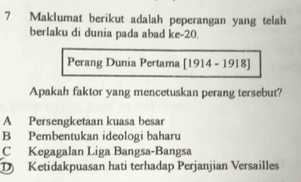 Maklumat berikut adalah peperangan yang telah
berlaku di dunia pada abad ke -20.
Perang Dunia Pertama [1914-1918]
Apakah faktor yang mencetuskan perang tersebut?
A Persengketaan kuasa besar
B Pembentukan ideologi baharu
C Kegagalan Liga Bangsa-Bangsa
D Ketidakpuasan hati terhadap Perjanjian Versailles