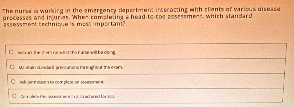 The nurse is working in the emergency department interacting with clients of various disease
processes and injuries. When completing a head-to-toe assessment, which standard
assessment technique is most important?
Instruct the client on what the nurse will be doing.
Maintain standard precautions throughout the exam.
Ask permission to complete an assessment.
Complete the assessment in a structured format.