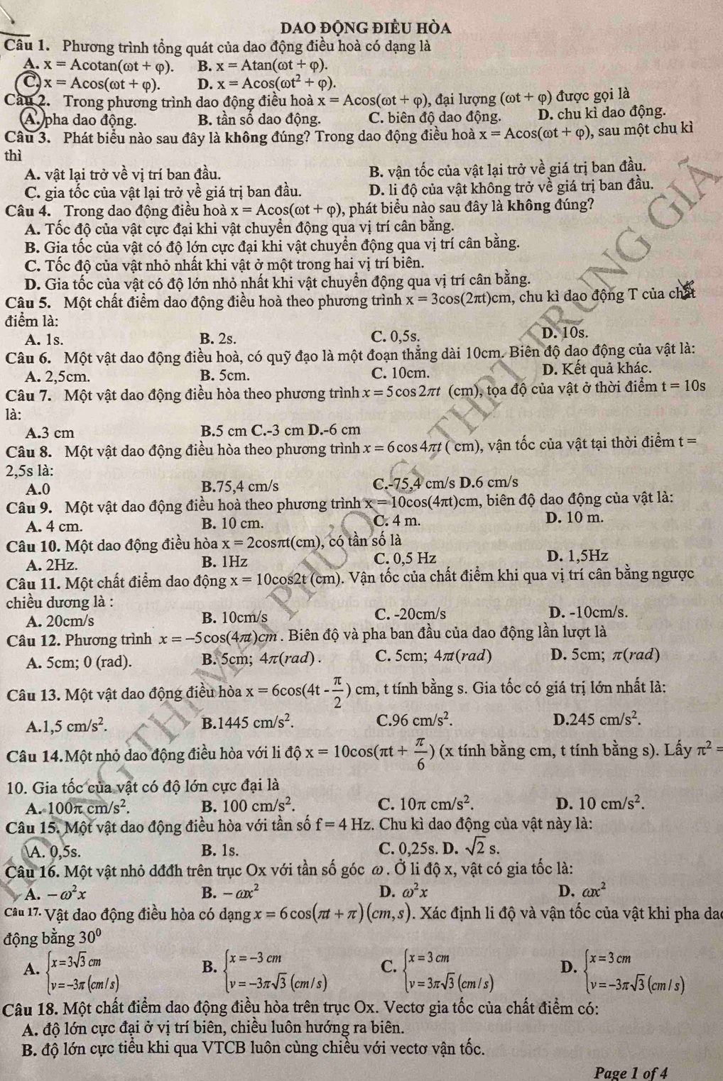 DAO đỘNG đIÈU hòa
Câu 1. Phương trình tổng quát của dao động điều hoà có dạng là
A. x=Acot an(omega t+varphi ). B. x=Atan (omega t+varphi ).
C) x=Acos (omega t+varphi ). D. x=Acos (omega t^2+varphi ).
Cầu 2. Trong phương trình dao động điều hoà x=Acos (omega t+varphi ) , đại lượng (omega t+varphi ) được gọi là
A pha dao động. B. tần số dao động. C. biên độ dao động. D. chu kì dao động.
Câu 3. Phát biểu nào sau đây là không đúng? Trong dao động điều hoà x=Acos (omega t+varphi ) , sau một chu kì
thì
A. vật lại trở vwidehat evi ị trí ban đầu. B. vận tốc của vật lại trở vhat e giá trị ban đầu.
C. gia tốc của vật lại trở về giá trị ban đầu. D. li độ của vật không trở về giá trị ban đầu.
Câu 4. Trong dao động điều hoà x=Acos (omega t+varphi ) 0, phát biểu nào sau đây là không đúng?
A. Tốc độ của vật cực đại khi vật chuyển động qua vị trí cân bằng.
B. Gia tốc của vật có độ lớn cực đại khi vật chuyển động qua vị trí cân bằng.
C. Tốc độ của vật nhỏ nhất khi vật ở một trong hai vị trí biên.
D. Gia tốc của vật có độ lớn nhỏ nhất khi vật chuyển động qua vị trí cân bằng.
Câu 5. Một chất điểm dao động điều hoà theo phương trình x=3cos (2π t)cm , chu kì đao động T của chấ
điểm là: D. 10s.
A. 1s. B. 2s. C. 0,5s.
Câu 6. Một vật dao động điều hoà, có quỹ đạo là một đoạn thẳng dài 10cm. Biên độ dạo động của vật là:
A. 2,5cm. B. 5cm. C. 10cm. D. Kết quả khác.
Câu 7. Một vật dao động điều hòa theo phương trình x=5cos 2π t (cm), tọa độ của vật ở thời điểm t=10s
là:
A.3 cm B.5 cm C.-3 cm D.-6 cm
Câu 8. Một vật dao động điều hòa theo phương trình x=6cos 4π t(cm) ), vận tốc của vật tại thời điểm t =
2,5s là:
A.0 B.75,4 cm/s C.-75,4 cm/s D.6 cm/s
Câu 9. Một vật dao động điều hoà theo phương trình x=10cos (4π t) 5cm, biên độ dao động của vật là:
A. 4 cm. B. 10 cm. C. 4 m. D. 10 m.
Câu 10. Một dao động điều hòa x=2cos π t(cm) ), có tần số là
A. 2Hz. B. 1Hz C. 0,5 Hz D. 1,5Hz
Câu 11. Một chất điểm dao động x=10cos 2t(cm) 0. Vận tốc của chất điểm khi qua vị trí cân bằng ngược
chiều dương là : D. -10cm/s.
A. 20cm/s B. 10cm/s C. -20cm/s
Câu 12. Phương trình x=-5cos (4π t)cm * . Biên độ và pha ban đầu của dao động lần lượt là
A. 5cm; 0 (rad). B. 5cm; 4π (rad). C. 5cm; 4 ⊥ π(rad) D. 5cm; π(rad)
Câu 13. Một vật dao động điều hòa x=6cos (4t- π /2 )cm 1, t tính bằng s. Gia tốc có giá trị lớn nhất là:
A. ,5cm/s^2. B. 1445cm/s^2. C. 96cm/s^2. D..245cm/s^2.
Câu 14.Một nhỏ dao động điều hòa với li độ x=10cos (π t+ π /6 ) (x tính bằng cm, t tính bằng s). Lấy π^2=
10. Gia tốc của vật có độ lớn cực đại là
A. 100π cm/s^2. B. 100cm/s^2. C. 10π cm/s^2. D. 10cm/s^2.
Câu 15. Một vật dao động điều hòa với tần số f=4 Hz. Chu kì dao động của vật này là:
A. 0,5s. B. 1s. C. 0,25s. D. sqrt(2)s.
Câu 16. Một vật nhỏ dđđh trên trục Ox với tần số góc ω. Ở li độ x, vật có gia tốc là:
A. -omega^2x B. -ax^2 D. omega^2x D. ax^2
Câu 17: Vật dao động điều hòa có dạng x=6cos (π t+π )(cm,s). Xác định li độ và vận tốc của vật khi pha dao
động bằng 30°
A. beginarrayl x=3sqrt(3)cm v=-3π (cm/s)endarray. beginarrayl x=-3cm v=-3π sqrt(3)(cm/s)endarray. C. beginarrayl x=3cm v=3π sqrt(3)(cm/s)endarray. D. beginarrayl x=3cm v=-3π sqrt(3)(cm/s)endarray.
B.
Câu 18. Một chất điểm dao động điều hòa trên trục Ox. Vectơ gia tốc của chất điểm có:
A. độ lớn cực đại ở vị trí biên, chiều luôn hướng ra biên.
B. độ lớn cực tiểu khi qua VTCB luôn cùng chiều với vectơ vận tốc.
Page 1 of 4