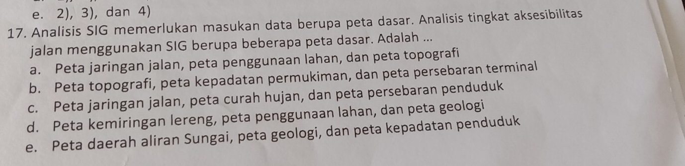 e. 2), 3), dan 4)
17. Analisis SIG memerlukan masukan data berupa peta dasar. Analisis tingkat aksesibilitas
jalan menggunakan SIG berupa beberapa peta dasar. Adalah ...
a. Peta jaringan jalan, peta penggunaan lahan, dan peta topografi
b. Peta topografi, peta kepadatan permukiman, dan peta persebaran terminal
c. Peta jaringan jalan, peta curah hujan, dan peta persebaran penduduk
d. Peta kemiringan lereng, peta penggunaan lahan, dan peta geologi
e. Peta daerah aliran Sungai, peta geologi, dan peta kepadatan penduduk