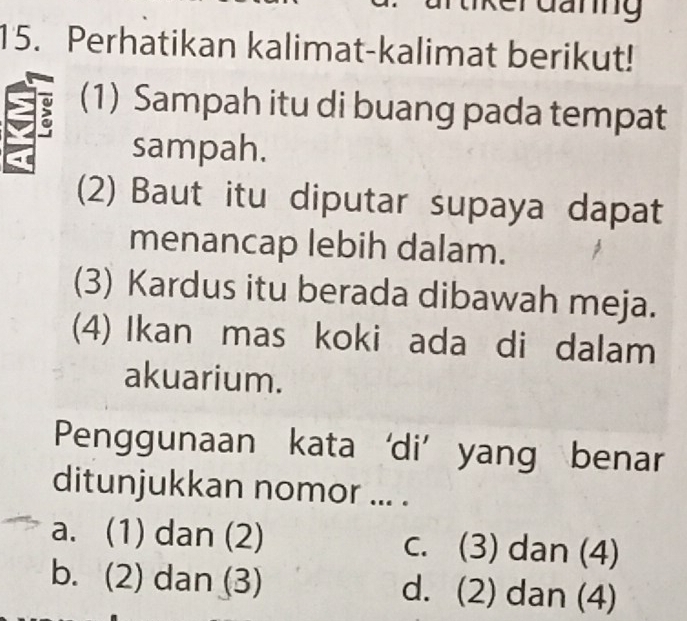 Ganng
15. Perhatikan kalimat-kalimat berikut!
(1) Sampah itu di buang pada tempat
sampah.
(2) Baut itu diputar supaya dapat
menancap lebih dalam.
(3) Kardus itu berada dibawah meja.
(4) Ikan mas koki ada di dalam
akuarium.
Penggunaan kata ‘di’ yang benar
ditunjukkan nomor ... .
a. (1) dan (2) c. (3) dan (4)
b. (2) dan (3) d. (2) dan (4)