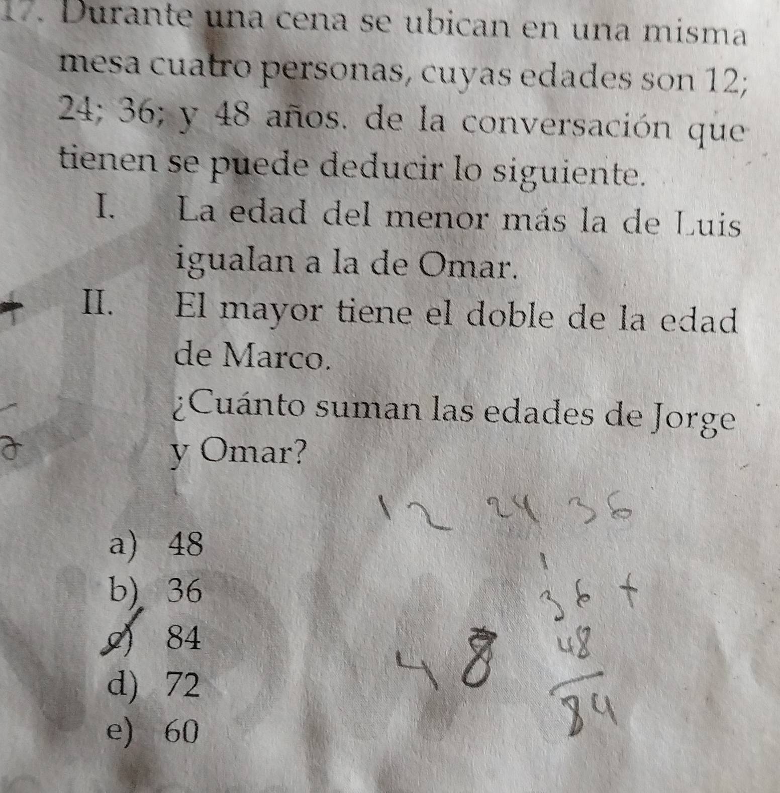 Durante una cena se ubican en una misma
mesa cuatro personas, cuyas edades son 12;
24; 36; y 48 años. de la conversación que
tienen se puede deducir lo siguiente.
I. La edad del menor más la de Luis
igualan a la de Omar.
II. El mayor tiene el doble de la edad
de Marco.
¿Cuánto suman las edades de Jorge
y Omar?
a) 48
b) 36
9) 84
d) 72
e) 60