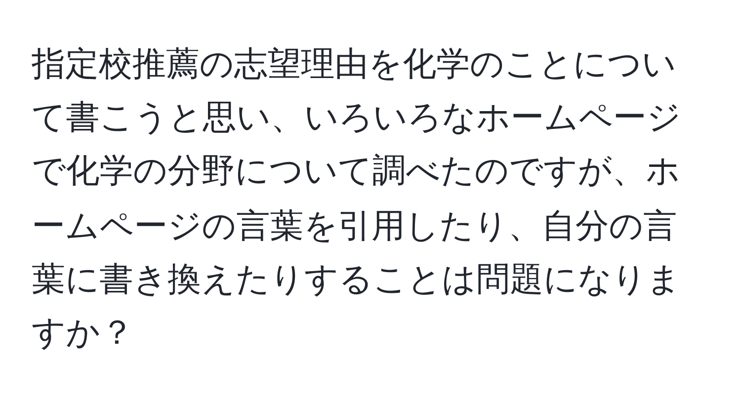 指定校推薦の志望理由を化学のことについて書こうと思い、いろいろなホームページで化学の分野について調べたのですが、ホームページの言葉を引用したり、自分の言葉に書き換えたりすることは問題になりますか？