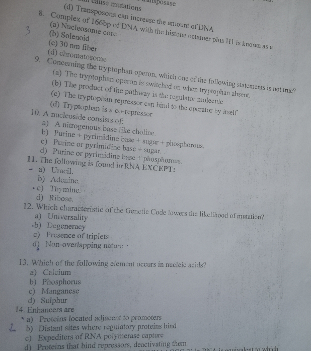 un cause mutations transposase
(d) Transposons can increase the amount of DNA
(a) Nucleosome core
8. Complex of 166bp of DNA with the histone octamer plus H1 is known as a
(b) Solenoid
(c) 30 nm fiber
(d) chromatosome
9. Concerning the tryptophan operon, which one of the following statements is not true?
(a) The tryptophan operon is switched on when tryptophan absent.
(b) The product of the pathway is the regulator molecule
(c) The tryptophan repressor can bind to the operator by itself
(d) Tryptophan is a co-repressor
10. A nucleoside consists of:
a) A nitrogenous base like choline.
b) Purine + pyrimidine base + sugar + phosphorous.
c) Purine or pyrimidine base + sugar.
d) Purine or pyrimidine base + phosphorous.
11. The following is found in RNA EXCEPT:
a) Uracil.
b) Adenine.
c) Thymine.
d) Ribose.
12. Which characteristic of the Genctic Code lowers the likelihood of mutation?
a) Universality
-b) Degeneracy
c) Presence of triplets
d) Non-overlapping nature 
13. Which of the following element occurs in nucleic acids?
a) Calcium
b) Phosphorus
c) Manganese
d) Sulphur
14. Enhancers are
a) Proteins located adjacent to promoters
b) Distant sites where regulatory proteins bind
c) Expediters of RNA polymerase capture
d) Proteins that bind repressors, deactivating them is equivalent to which.