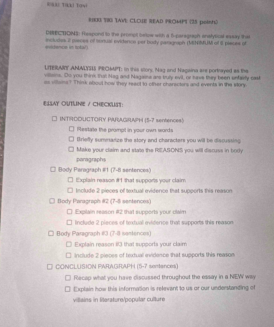 Rikki Tikki Tavi
RIKKI TIKI TAVI: CLOSE READ PROMPT (25 points)
DIRECTIONS: Respond to the prompt below with a 5 -paragraph analytical essay that
includes 2 pieces of textual evidence per body paragraph (MINIMUM of 6 pieces of
evidence in total)
LITERARY ANALYSIS PROMPT: In this story, Nag and Nagaina are portrayed as the
villains. Do you think that Nag and Nagaina are truly evil, or have they been unfairly cast
as villains? Think about how they react to other characters and events in the story.
ESSAY OUTLINE / CHECKLIST:
INTRODUCTORY PARAGRAPH (5-7 sentences)
Restate the prompt in your own words
Briefly summarize the story and characters you will be discussing
Make your claim and state the REASONS you will discuss in body
paragraphs
Body Paragraph #1 (7-8 sentences)
Explain reason #1 that supports your claim
Include 2 pieces of textual evidence that supports this reason
Body Paragraph #2 (7-8 sentences)
Explain reason #2 that supports your claim
Include 2 pieces of textual evidence that supports this reason
Body Paragraph #3 (7-8 sentences)
Explain reason #3 that supports your claim
Include 2 pieces of textual evidence that supports this reason
CONCLUSION PARAGRAPH (5-7 sentences)
Recap what you have discussed throughout the essay in a NEW way
Explain how this information is relevant to us or our understanding of
villains in literature/popular culture