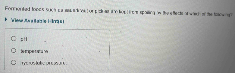 Fermented foods such as sauerkraut or pickles are kept from spoiling by the effects of which of the following?
View Available Hint(s)
pH
temperature
hydrostatic pressure