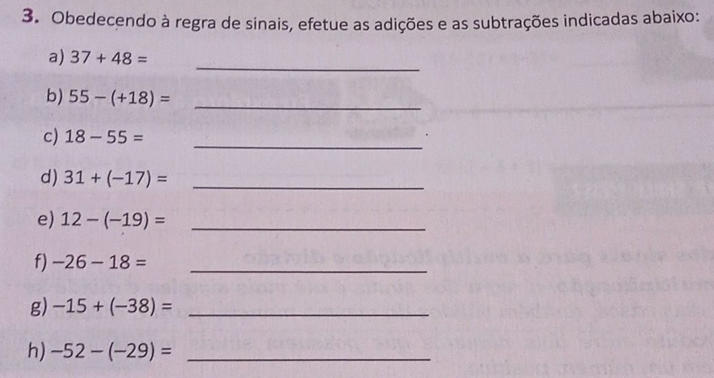 Obedecendo à regra de sinais, efetue as adições e as subtrações indicadas abaixo:
a) 37+48== _
b) 55-(+18)= _
c) 18-55= _
d) 31+(-17)= _
e) 12-(-19)= _
f) -26-18= _
g) -15+(-38)= _
h) -52-(-29)= _