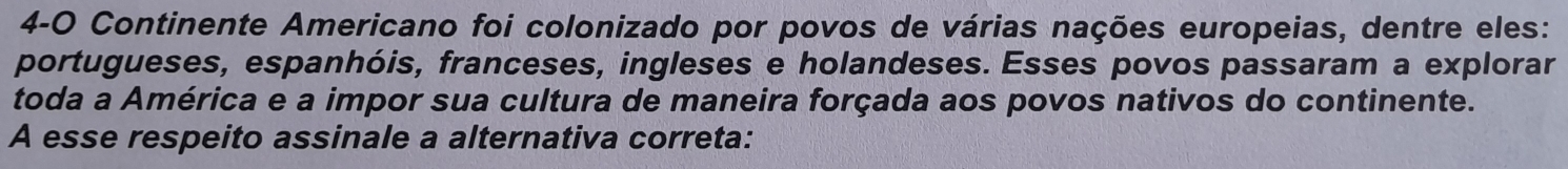 4-0 Continente Americano foi colonizado por povos de várias nações europeias, dentre eles: 
portugueses, espanhóis, franceses, ingleses e holandeses. Esses povos passaram a explorar 
toda a América e a impor sua cultura de maneira forçada aos povos nativos do continente. 
A esse respeito assinale a alternativa correta: