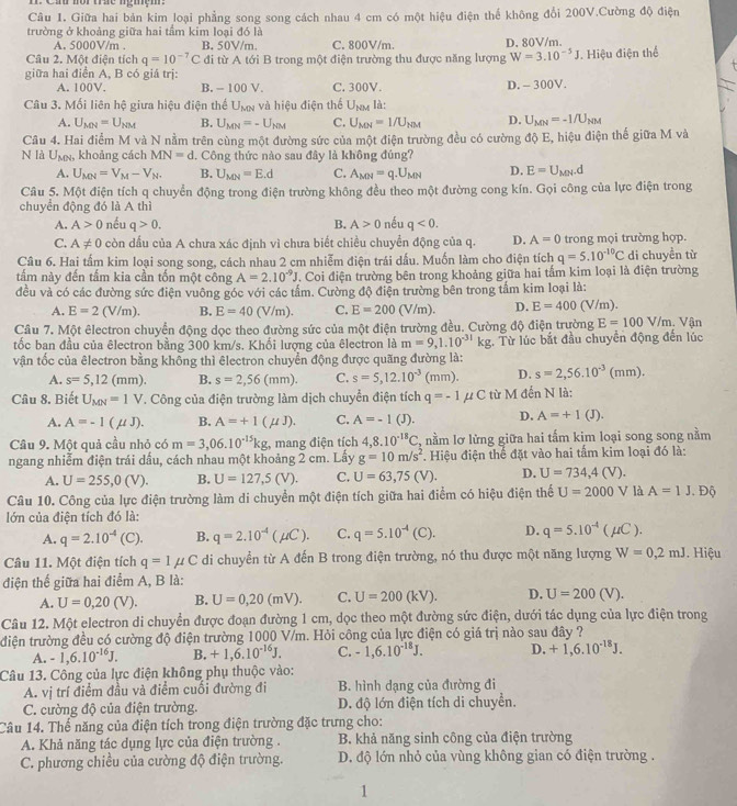 Ca nôr tác ngiệm
Câu 1. Giữa hai bản kim loại phẳng song song cách nhau 4 cm có một hiệu điện thể không đổi 200V.Cường độ điện
trường ở khoảng giữa hai tầm kim loại đó là D. 80V/m.
A. 5000V/m . B. 50V/m. C. 800V/m.
Câu 2. Một điện tích q=10^(-7)C đi từ A tới B trong một điện trường thu được năng lượng W=3.10^(-5)J. Hiệu điện thể
giữa hai điển A, B có giá trị:
A. 100V. B. - 100 V. C. 300V. D. - 300V.
Câu 3. Mối liên hệ giưa hiệu điện thể U_MN và hiệu điện thể U_NM là:
A. U_MN=U_NM B. U_MN=-U_NM C. U_MN=I/U_NM D. U_MN=-1/U_NM
Câu 4. Hai điểm M và N nằm trên cùng một đường sức của một điện trường đều có cường độ E, hiệu điện thế giữa M và
N là U_MN , khoảng cách MN=d l. Công thức nào sau đây là không đúng?
A. U_MN=V_M-V_N. B. U_MN=E.d C. A_MN=q.U_MN D. E=U_MN.d
Câu 5. Một điện tích q chuyển động trong điện trường không đều theo một đường cong kín. Gọi công của lực điện trong
chuyển động đó là A thì
A. A>0 nếu q>0. B. A>0 nếu q<0.
C. A!= 0 còn dấu của A chưa xác định vì chưa biết chiều chuyển động của q. D. A=0 trong mọi trường hợp.
Câu 6. Hai tấm kim loại song song, cách nhau 2 cm nhiễm điện trái dấu. Muốn làm cho điện tích q=5.10^(-10)C di chuyền từ
tấm này đến tấm kia cần tốn một công A=2.10^(-9)J. Coi điện trường bên trong khoảng giữa hai tấm kim loại là điện trường
đều và có các đường sức điện vuông góc với các tầm. Cường độ điện trường bên trong tầm kim loại là:
A. E=2(V/m). B. E=40 (V/m) C. E=200(V/m). D. E=400(V/m).
Câu 7. Một êlectron chuyển động dọc theo đường sức của một điện trường đều. Cường độ điện trường E=100V/m. Vận
tốc ban đầu của êlectron bằng 300 km/s. Khối lượng của êlectron là m=9,1.10^(-31)kg. Từ lúc bắt đầu chuyển động đến lúc
vận tốc của êlectron bằng không thì êlectron chuyển động được quãng đường là:
A. s=5,12(mm). B. s=2,56(mm). C. s=5,12.10^(-3)(mm). D. s=2,56.10^(-3)(mm).
Câu 8. Biết U_MN=1V T. Công của điện trường làm dịch chuyển điện tích q=-1mu C từ M 1 đến N là:
A. A=-1(mu J). B. A=+1(mu J). C. A=-1 (J). D. A=+1(J).
Câu 9. Một quả cầu nhỏ có m=3,06.10^(-15)kg , mang điện tích 4,8.10^(-18)C , nằm lơ lửng giữa hai tấm kim loại song song nằm
ngang nhiễm điện trái dấu, cách nhau một khoảng 2 cm. Lấy g=10m/s^2.  Hiệu điện thể đặt vào hai tấm kim loại đó là:
A. U=255,0(V). B. U=127,5(V). C. U=63,75(V). D. U=734,4(V).
Câu 10. Công của lực điện trường làm di chuyển một điện tích giữa hai điểm có hiệu điện thế U=2000 V là A=1J.Dhat Q
lớn của điện tích đó là:
A. q=2.10^(-4)(C). B. q=2.10^(-4)(mu C). C. q=5.10^(-4)(C). D. q=5.10^(-4)(mu C).
Câu 11. Một điện tích q=1mu C di chuyển từ A đến B trong điện trường, nó thu được một năng lượng W=0,2mJ. Hiệu
điện thế giữa hai điểm A, B là:
A. U=0,20(V). B. U=0,20(mV). C. U=200(kV). D. U=200(V).
Câu 12. Một electron di chuyển được đoạn đường 1 cm, dọc theo một đường sức điện, dưới tác dụng của lực điện trong
điện trường đều có cường độ điện trường 1000 V/m. Hỏi công của lực điện có giá trị nào sau đây ?
A. -1,6.10^(-16)J. B. +1,6.10^(-16)J. C. -1,6.10^(-18)J. D. +1,6.10^(-18)J.
Câu 13. Công của lực điện không phụ thuộc vào:
A. vị trí điểm đầu và điểm cuối đường đi B. hình dạng của đường đi
C. cường độ của điện trường. D. độ lớn điện tích di chuyển.
Câu 14. Thể năng của điện tích trong điện trường đặc trưng cho:
A. Khả năng tác dụng lực của điện trường . B. khả năng sinh công của điện trường
C. phương chiều của cường độ điện trường. D. độ lớn nhỏ của vùng không gian có điện trường .
1
