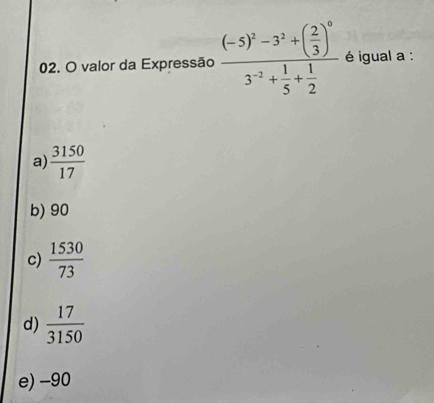 valor da Expressão frac (-5)^2-3^2+( 2/3 )^03^(-2)+ 1/5 + 1/2  igual a :
a)  3150/17 
b) 90
c)  1530/73 
d)  17/3150 
e) -90