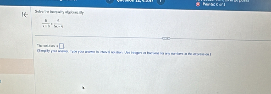 Ⓧ Points: 0 of 1 
Solve the inequality algebraically.
 5/x-8 > 6/5x-4 
The solution is □ . 
(Simplify your answer. Type your answer in interval notation. Use integers or fractions for any numbers in the expression.)