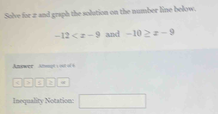 Solve for π and graph the solution on the number line below.
-12 and -10≥ x-9
Answer Attempt 1 out of 6 
< > q 
Inequality Notation: □ □