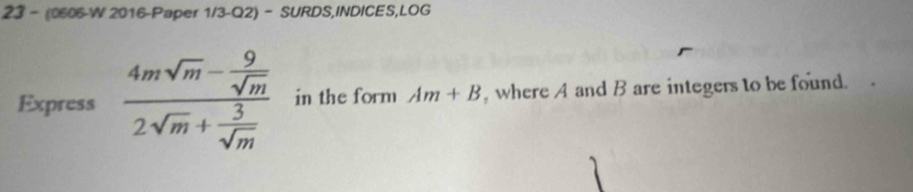 23 - (0606-W 2016-Paper 1/3-Q2)- SURDS,INDICES,LOG 
Express frac 4msqrt(m)- 9/sqrt(m) 2sqrt(m)+ 3/sqrt(m)  in the form Am+B , where A and B are integers to be found.