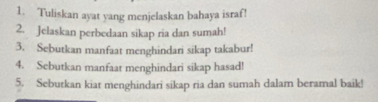 Tuliskan ayat yang menjelaskan bahaya israf! 
2. Jelaskan perbedaan sikap ria dan sumah! 
3. Sebutkan manfaat menghindari sikap takabur! 
4. Sebutkan manfaat menghindari sikap hasad! 
5. Sebutkan kiat menghindari sikap ria dan sumah dalam beramal baik!