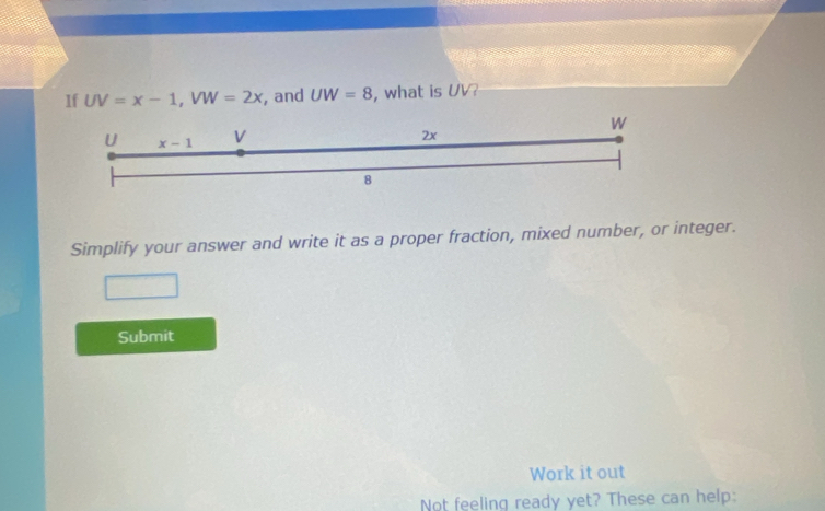 1f UV=x-1,VW=2x , and UW=8 , what is UV?
Simplify your answer and write it as a proper fraction, mixed number, or integer.
Submit
Work it out
Not feeling ready yet? These can help: