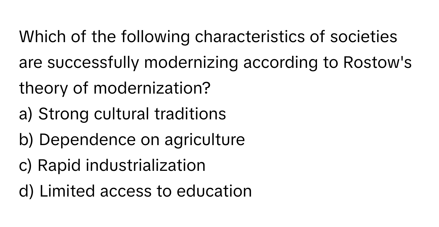 Which of the following characteristics of societies are successfully modernizing according to Rostow's theory of modernization?

a) Strong cultural traditions 
b) Dependence on agriculture 
c) Rapid industrialization 
d) Limited access to education