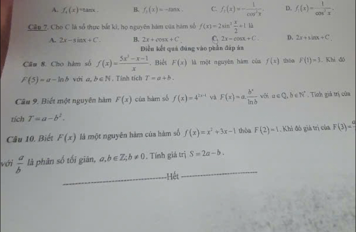 A. f_4(x)=tan x. B. f_3(x)=-tan x. C. f_1(x)=- 1/cos^2x . D. f_1(x)= 1/cos^2x . 
Cầp 7. Cho C là sổ thực bất kì, họ nguyên hàm của hàm số f(x)=2sin^2 x/2 +1 là ^circ 
A. 2x-sin x+C. B. 2x+cos x+C C. 2x-cos x+C. D. 2x+sin x+C
Điền kết quả đúng vào phần đáp ản
Câu 8. Cho hàm số f(x)= (5x^3-x-1)/x . Biết F(x) là một nguyên hàm của f(x) thóa F(1)=3. Khi đó
F(5)=a-ln b với a,b∈ N. Tính tích T=a+b. 
Câu 9. Biết một nguyên hàm F(x) của hàm số f(x)=4^(2x-1) và F(x)=a. b^x/ln b  với alpha ∈ Q, b∈ N^* Tính giả trị của
tích T=a-b^2. 
Câu 10. Biết F(x) là một nguyên hàm của hàm số f(x)=x^2+3x-1 thòa F(2)=1. Khi đó giá trị của F(3)=frac a
với  a/b  là phân số tối gián, a,b∈ Z; b!= 0. Tính giá trị S=2a-b. 
_Hết
_