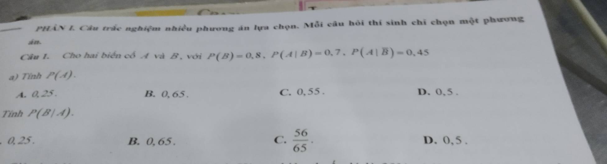 PHÂN I. Câu trắc nghiệm nhiều phương án lựa chọn. Mỗi câu hỏi thí sinh chỉ chọn một phương
án.
Câu 1. Cho hai biển cổ A và B, với P(B)=0,8, P(A|B)=0,7, P(A|overline B)=0,45
a) Tinh P(A).
A. 0, 25. B. 0, 65. C. 0, 55. D. 0,5.
Tính P(B|A).
C.  56/65 . 
. 0, 25. B. 0, 65. D. 0, 5.