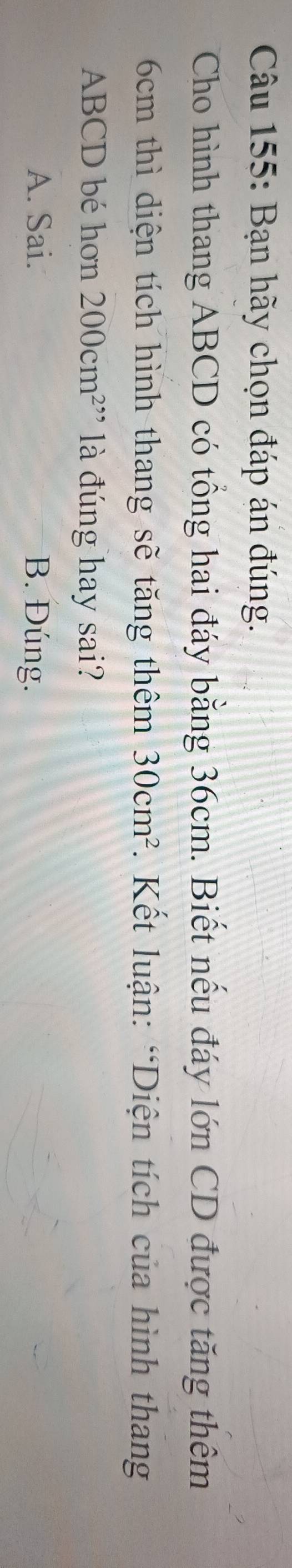 Bạn hãy chọn đáp án đúng.
Cho hình thang ABCD có tổng hai đáy bằng 36cm. Biết nếu đáy lớn CD được tăng thêm
6cm thì diện tích hình thang sẽ tăng thêm 30cm^2. Kết luận: “Diện tích của hình thang
ABCD bé hơn 200cm^2 là đúng hay sai?
A. Sai. B. Đúng.